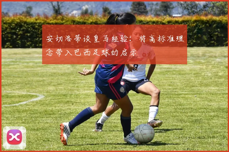 安切洛蒂谈皇马经验：将高标准理念带入巴西足球的启示