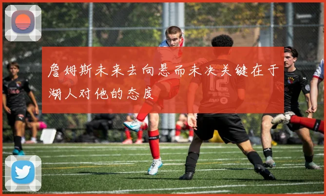 詹姆斯未来去向悬而未决关键在于湖人对他的态度