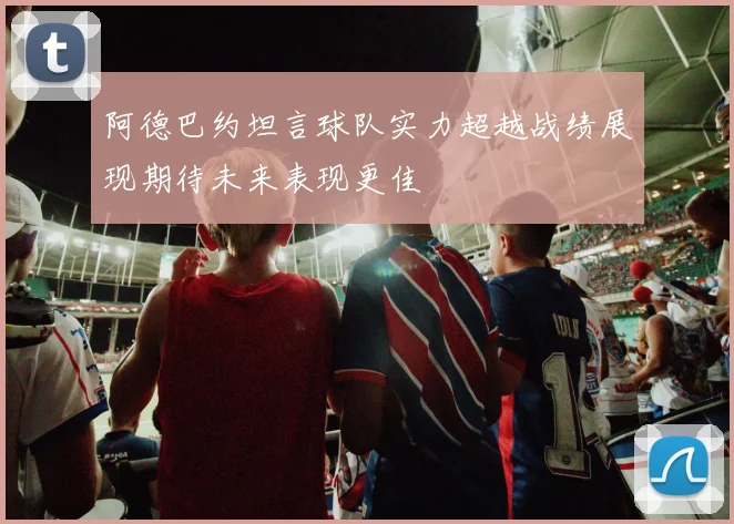 阿德巴约坦言球队实力超越战绩展现期待未来表现更佳