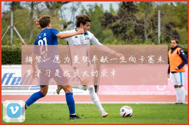 梅努：愿为曼联奉献一生向卡塞米罗学习是我莫大的荣幸