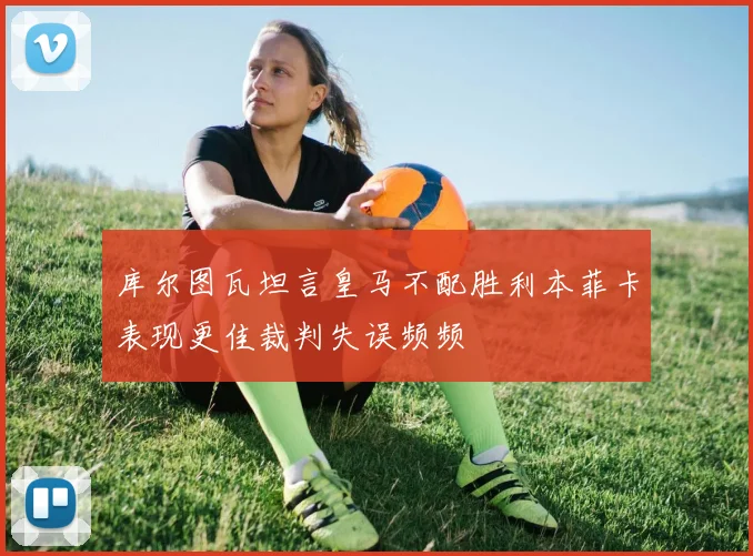 库尔图瓦坦言皇马不配胜利本菲卡表现更佳裁判失误频频