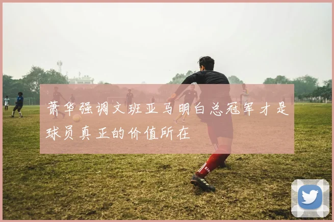 萧华强调文班亚马明白总冠军才是球员真正的价值所在