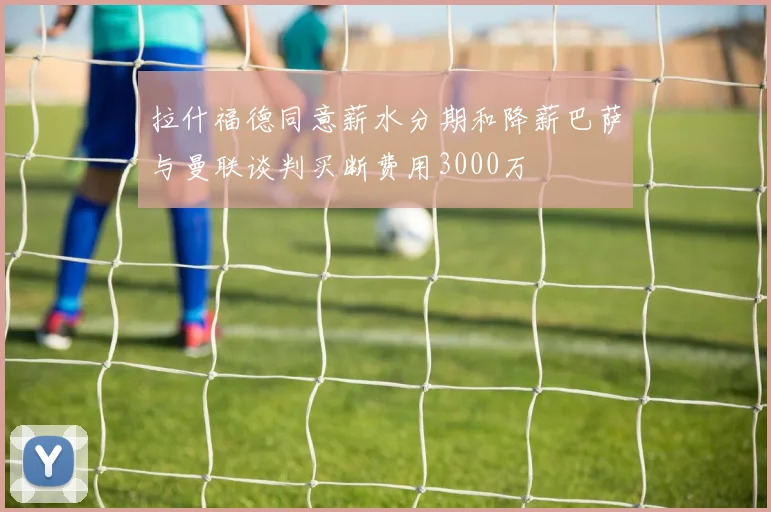 拉什福德同意薪水分期和降薪巴萨与曼联谈判买断费用3000万