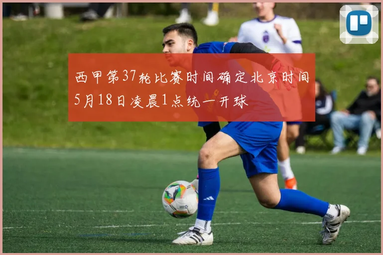 西甲第37轮比赛时间确定北京时间5月18日凌晨1点统一开球