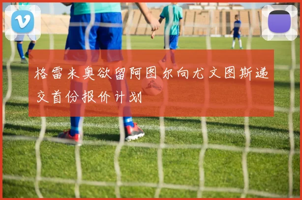 格雷米奥欲留阿图尔向尤文图斯递交首份报价计划