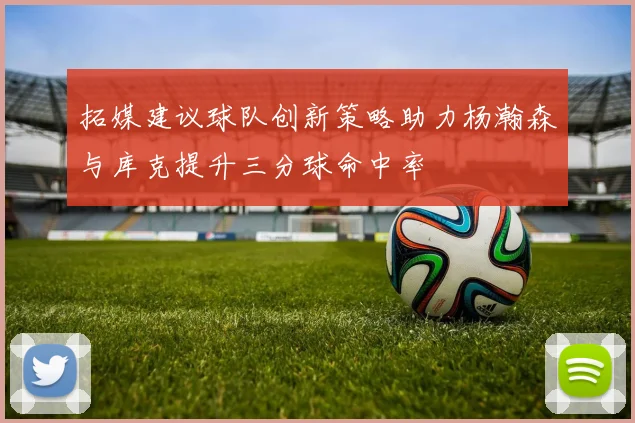 拓媒建议球队创新策略助力杨瀚森与库克提升三分球命中率