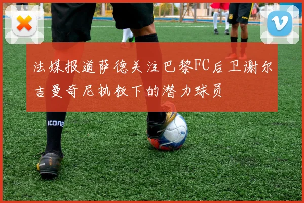 法媒报道萨德关注巴黎FC后卫谢尔吉曼奇尼执教下的潜力球员