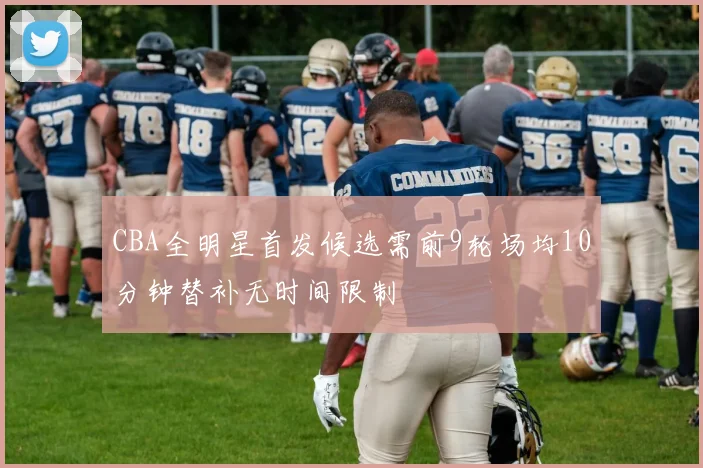 CBA全明星首发候选需前9轮场均10分钟替补无时间限制