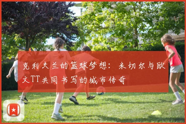 克利夫兰的篮球梦想：米切尔与欧文TT共同书写的城市传奇