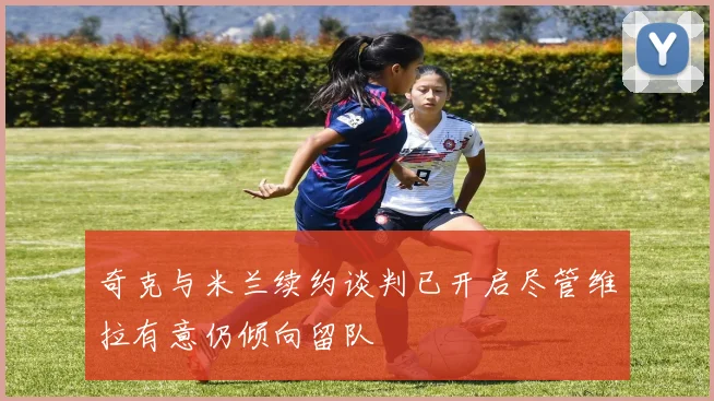 奇克与米兰续约谈判已开启尽管维拉有意仍倾向留队