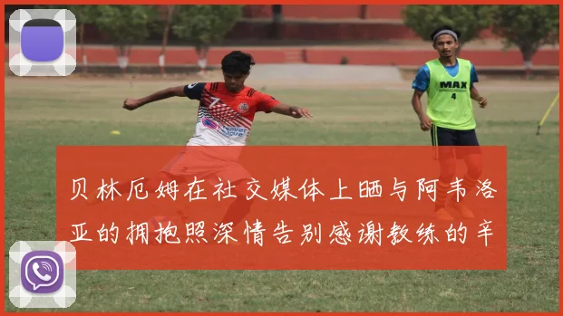 贝林厄姆在社交媒体上晒与阿韦洛亚的拥抱照深情告别感谢教练的辛勤付出