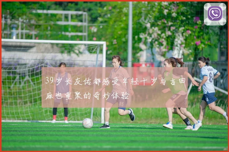 39岁长友佑都感受年轻十岁与吉田麻也重聚的奇妙体验