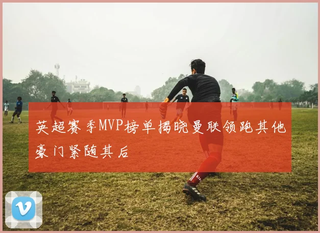 英超赛季MVP榜单揭晓曼联领跑其他豪门紧随其后