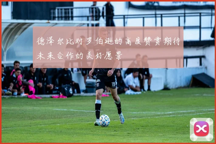 德泽尔比对罗伯逊的高度赞赏期待未来合作的美好愿景