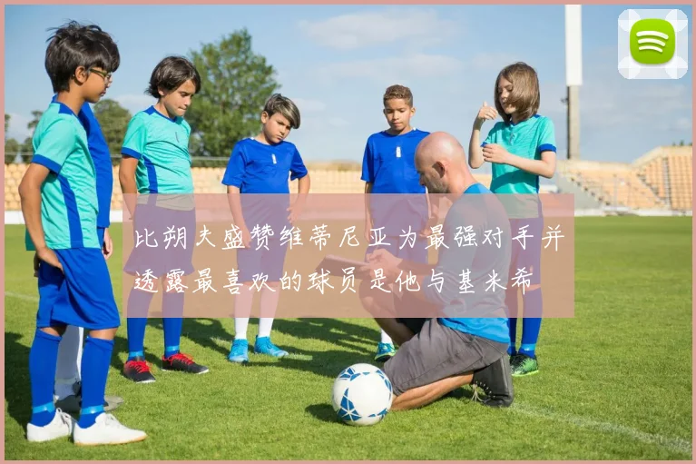 比朔夫盛赞维蒂尼亚为最强对手并透露最喜欢的球员是他与基米希