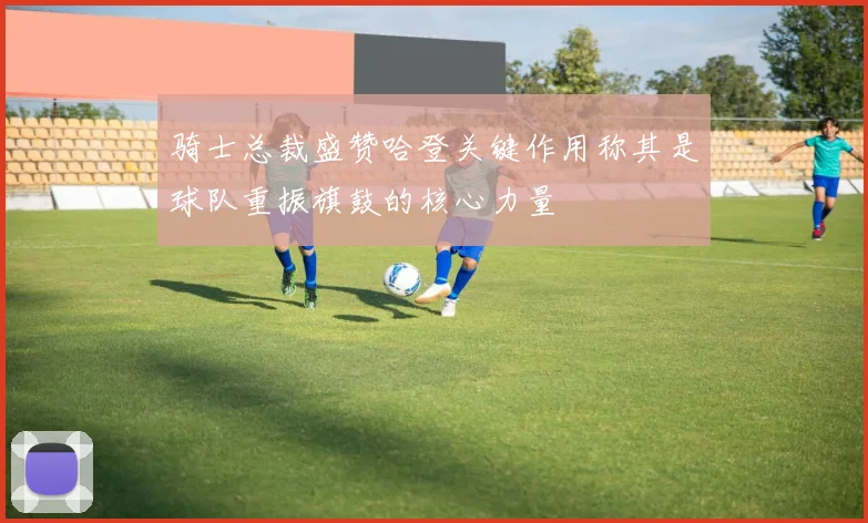 骑士总裁盛赞哈登关键作用称其是球队重振旗鼓的核心力量