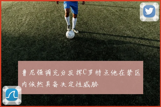 鲁尼强调充分发挥C罗特点他在禁区内依然具备决定性威胁
